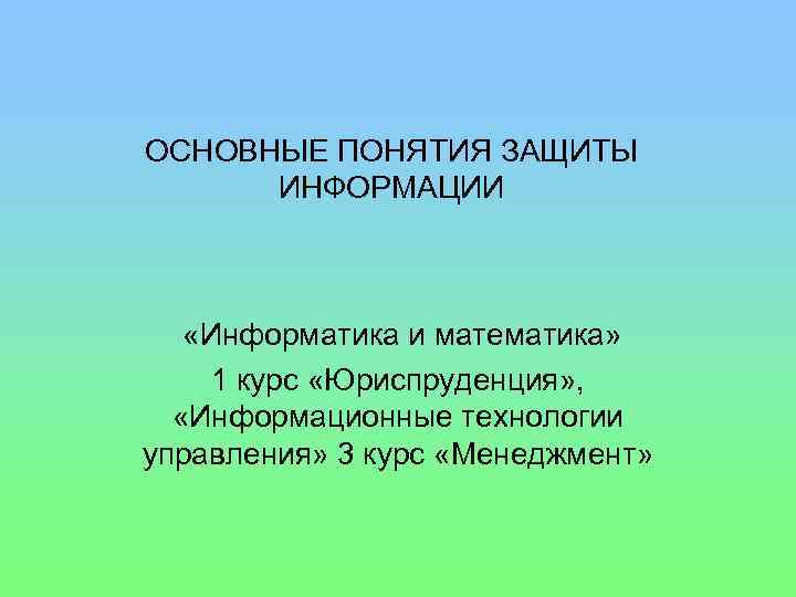 ОСНОВНЫЕ ПОНЯТИЯ ЗАЩИТЫ ИНФОРМАЦИИ «Информатика и математика» 1 курс «Юриспруденция» , «Информационные технологии управления»