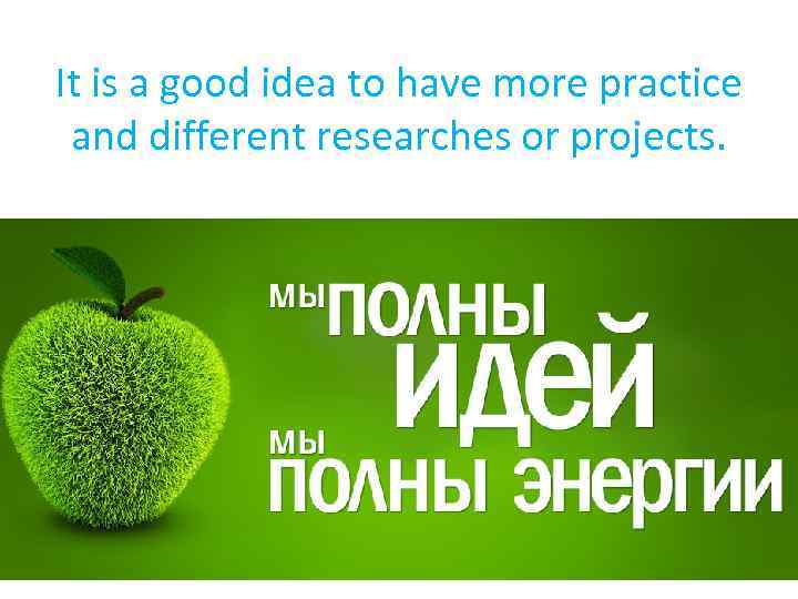 It is a good idea to have more practice and different researches or projects.