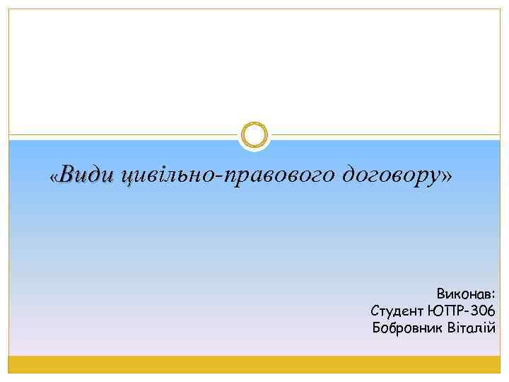  «Види цивільно-правового договору» ц Виконав: Студент ЮПР-306 Бобровник Віталій 