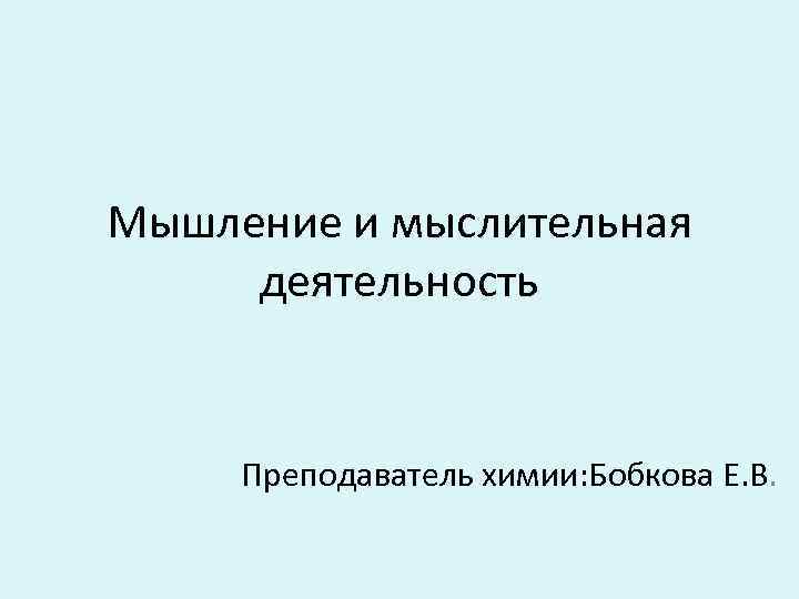 Мышление и мыслительная деятельность Преподаватель химии: Бобкова Е. В. 