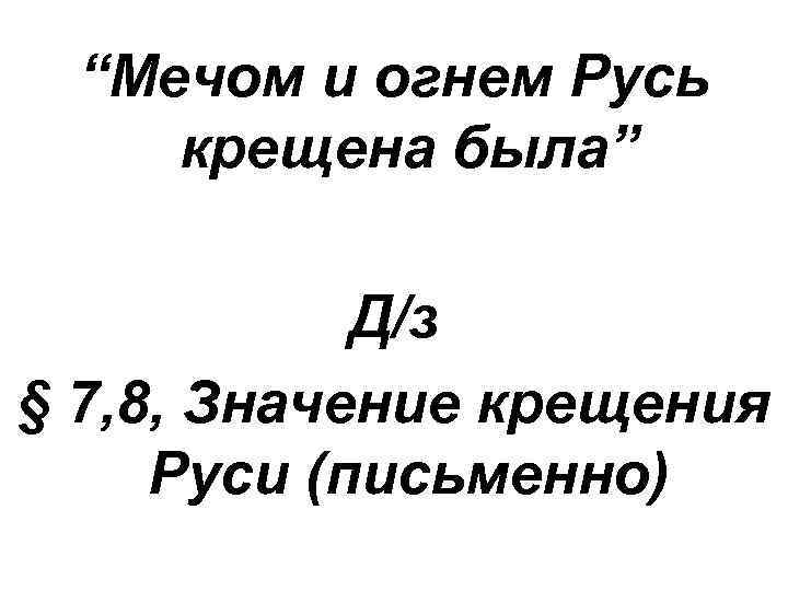 “Мечом и огнем Русь крещена была” Д/з § 7, 8, Значение крещения Руси (письменно)