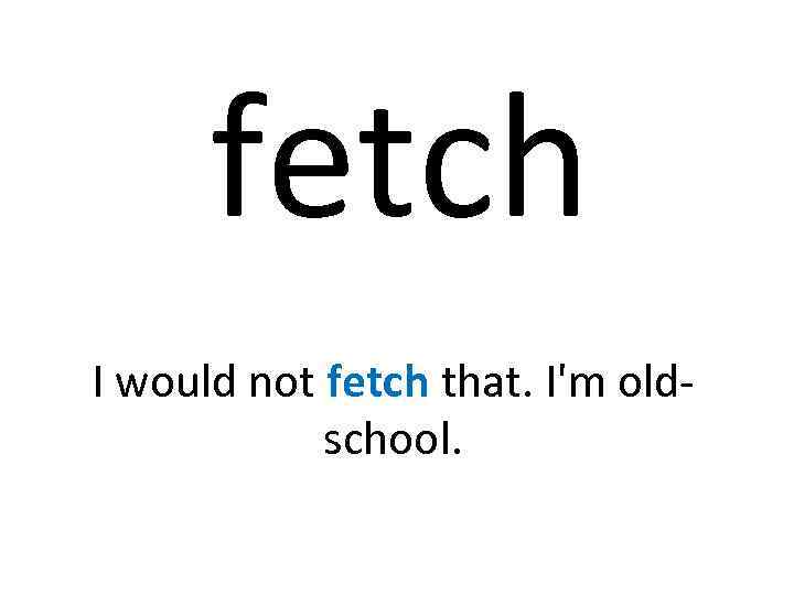 fetch I would not fetch that. I'm oldschool. 