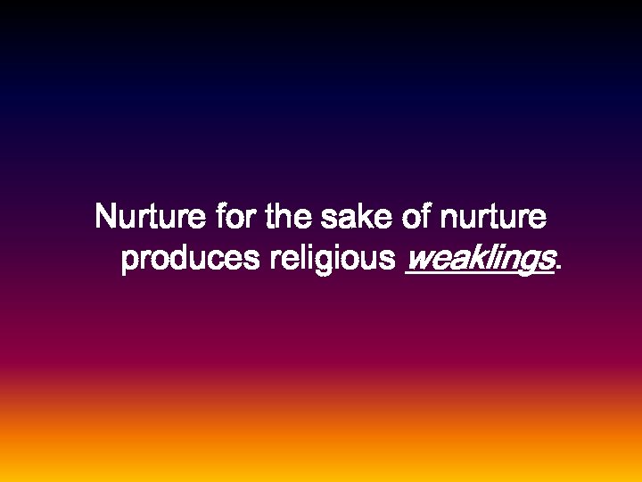 Nurture for the sake of nurture produces religious weaklings. 