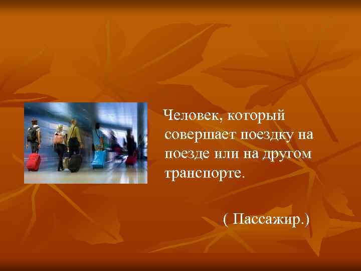  Человек, который совершает поездку на поезде или на другом транспорте. ( Пассажир. )