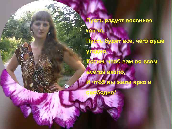 Пусть радует весеннее тепло, Пусть будет все, чего душе угодно, Хотим, чтоб вам во