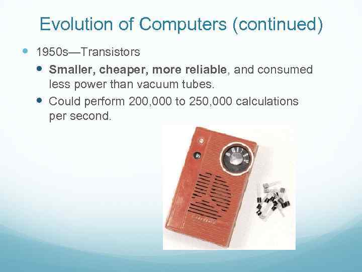 Evolution of Computers (continued) 1950 s—Transistors Smaller, cheaper, more reliable, and consumed less power