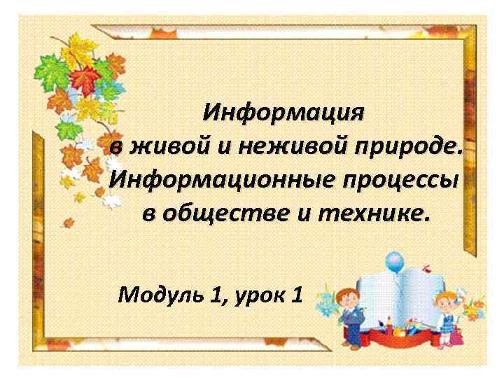 Информация в живой и неживой природе. Информационные процессы в обществе и технике. Модуль 1,