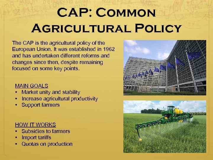 CAP: Common Agricultural Policy The CAP is the agricultural policy of the European Union.