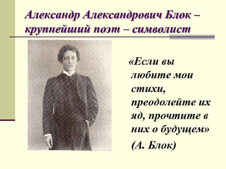 Александрович Блок – крупнейший поэт – символист «Если вы любите мои стихи, преодолейте их