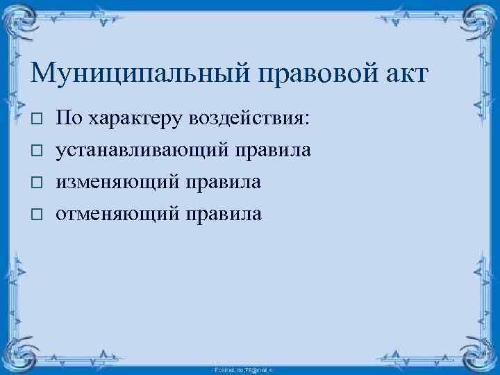Муниципальный правовой акт o o По характеру воздействия: устанавливающий правила изменяющий правила отменяющий правила