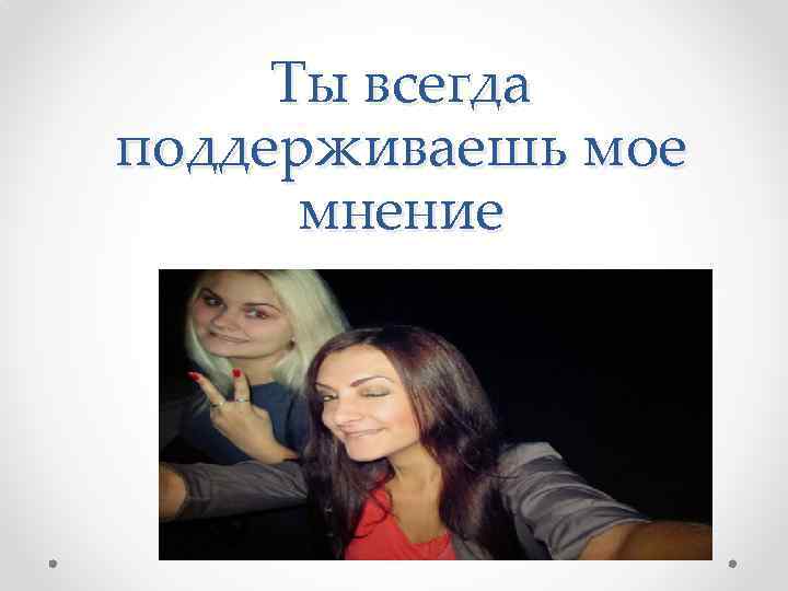 Ты всегда поддерживаешь мое мнение 