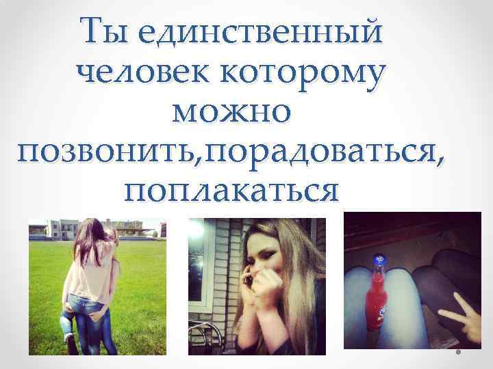 Ты единственный человек которому можно позвонить, порадоваться, поплакаться 