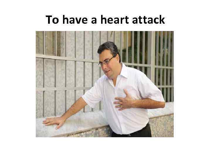 To have a heart attack 