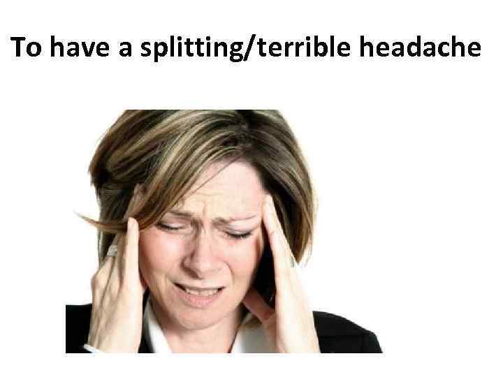 To have a splitting/terrible headache 