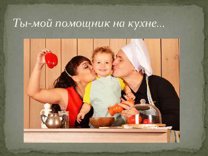 Ты-мой помощник на кухне… 