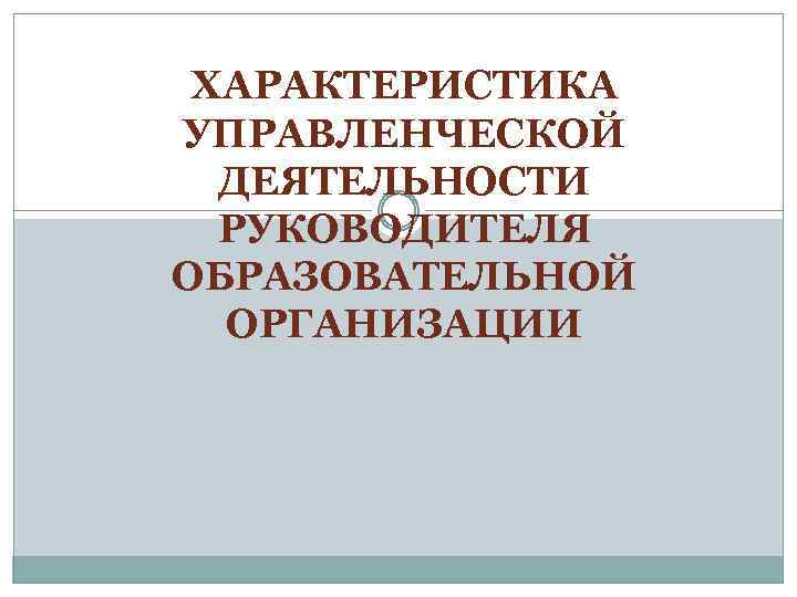 ХАРАКТЕРИСТИКА УПРАВЛЕНЧЕСКОЙ ДЕЯТЕЛЬНОСТИ РУКОВОДИТЕЛЯ ОБРАЗОВАТЕЛЬНОЙ ОРГАНИЗАЦИИ 
