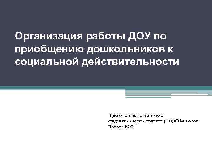 Организация работы ДОУ по приобщению дошкольников к социальной действительности Презентацию подготовила студентка 2 курса,