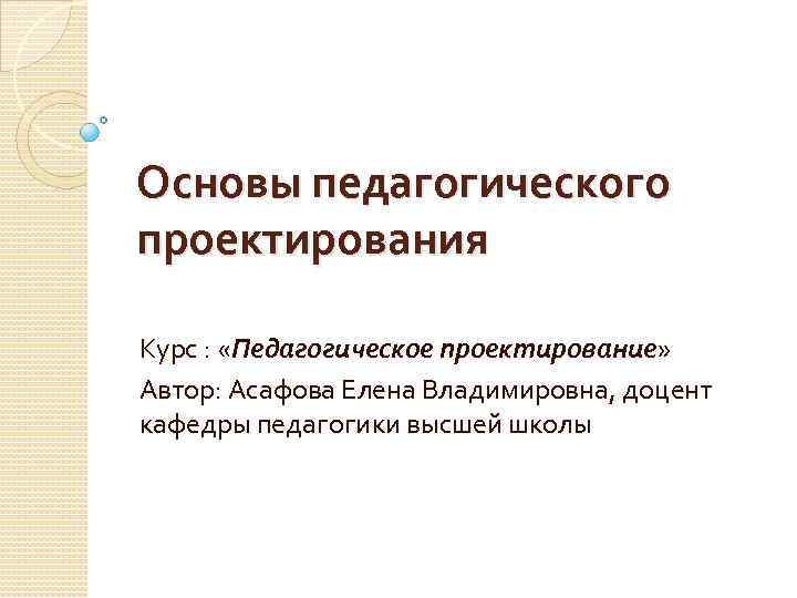 Основы педагогического проектирования Курс : «Педагогическое проектирование» Автор: Асафова Елена Владимировна, доцент кафедры педагогики