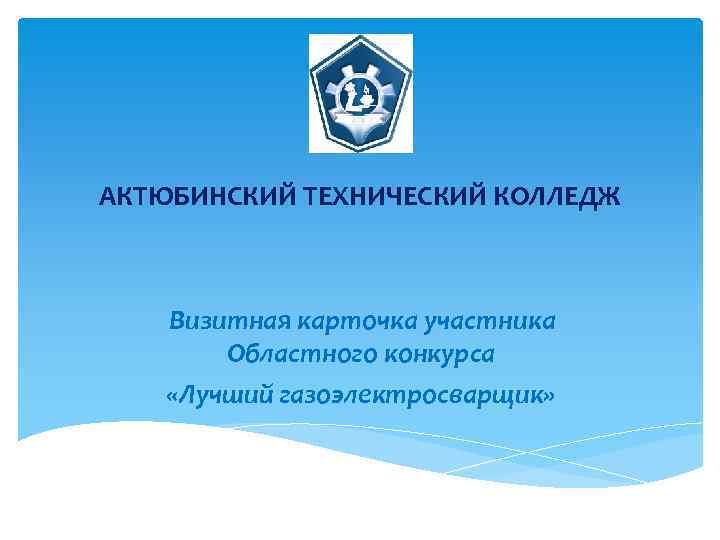 АКТЮБИНСКИЙ ТЕХНИЧЕСКИЙ КОЛЛЕДЖ Визитная карточка участника Областного конкурса «Лучший газоэлектросварщик» 