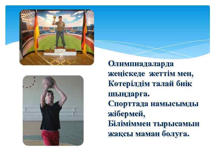 Олимпиадаларда жеңіскеде жеттім мен, Көтерілдім талай биік шыңдарға. Спорттада намысымды жібермей, Біліміммен тырысамын жақсы