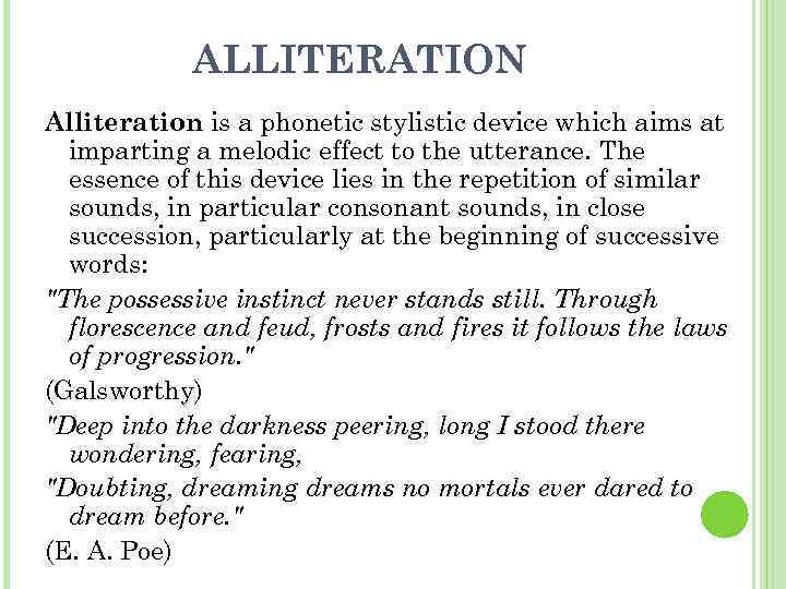ALLITERATION Alliteration is a phonetic stylistic device which aims at imparting a melodic effect
