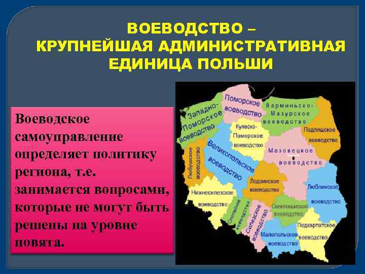 ВОЕВОДСТВО – КРУПНЕЙШАЯ АДМИНИСТРАТИВНАЯ ЕДИНИЦА ПОЛЬШИ Воеводское самоуправление определяет политику региона, т. е. занимается