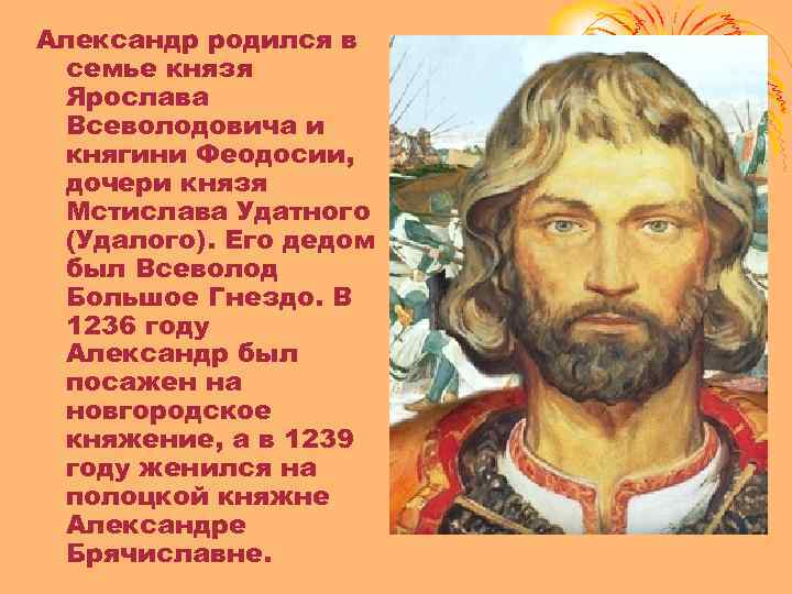Александр родился в семье князя Ярослава Всеволодовича и княгини Феодосии, дочери князя Мстислава Удатного