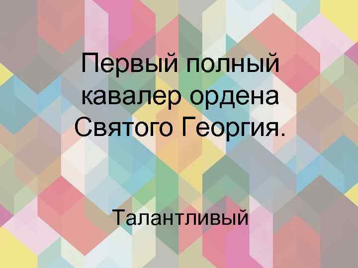 Первый полный кавалер ордена Святого Георгия. Талантливый 