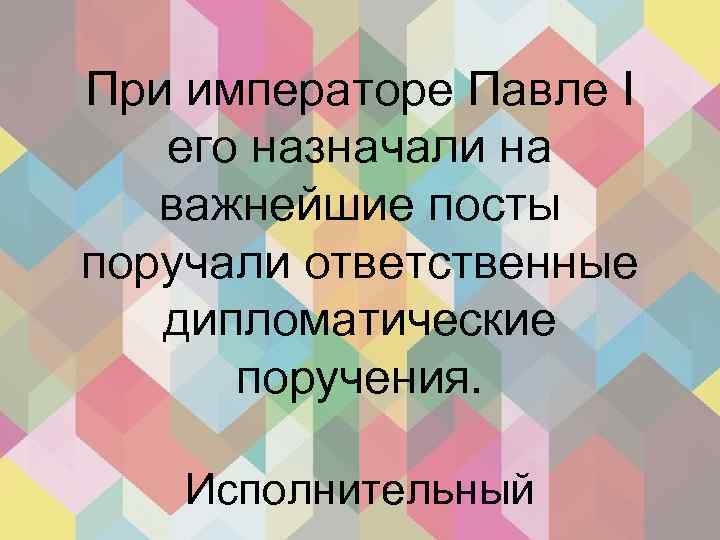 При императоре Павле I его назначали на важнейшие посты поручали ответственные дипломатические поручения. Исполнительный
