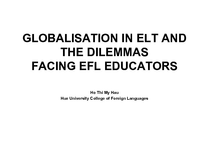 GLOBALISATION IN ELT AND THE DILEMMAS FACING EFL EDUCATORS Ho Thi My Hau Hue