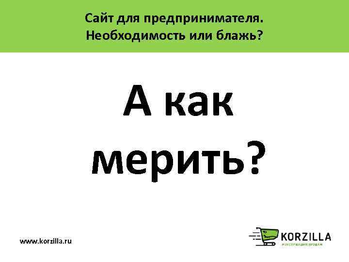 Сайт для предпринимателя. Необходимость или блажь? А как мерить? www. korzilla. ru 