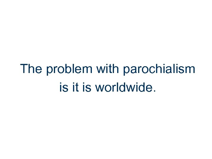 The problem with parochialism is it is worldwide. 