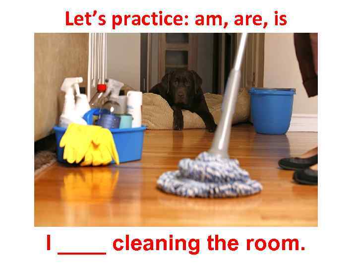 Let’s practice: am, are, is I ____ cleaning the room. 