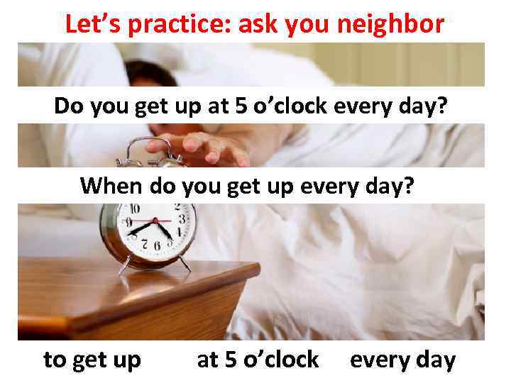 Let’s practice: ask you neighbor Do you get up at 5 o’clock every day?