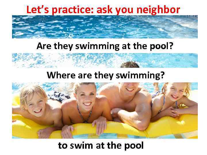 Let’s practice: ask you neighbor Are they swimming at the pool? Where are they