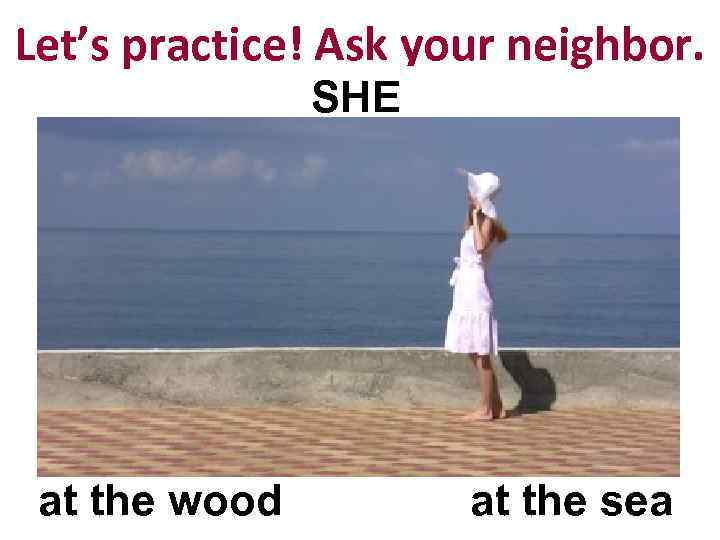 Let’s practice! Ask your neighbor. SHE at the wood at the sea 