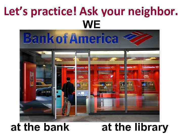 Let’s practice! Ask your neighbor. WE at the bank at the library 