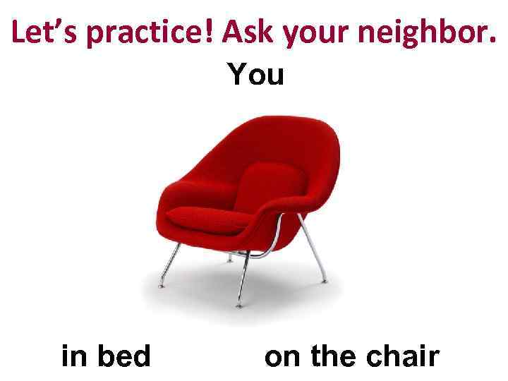 Let’s practice! Ask your neighbor. You in bed on the chair 