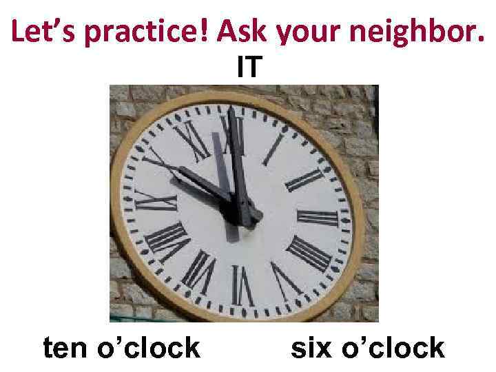 Let’s practice! Ask your neighbor. IT ten o’clock six o’clock 