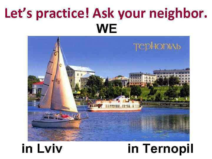 Let’s practice! Ask your neighbor. WE in Lviv in Ternopil 