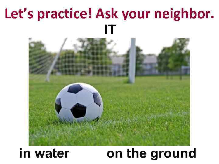 Let’s practice! Ask your neighbor. IT in water on the ground 