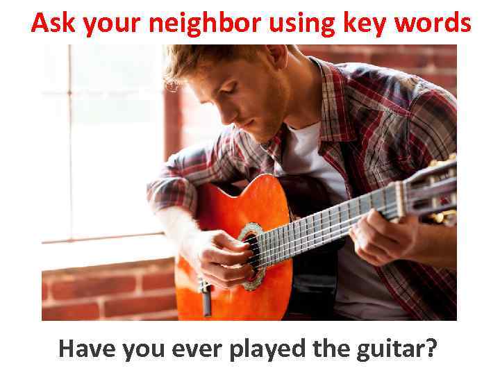 Ask your neighbor using key words to play the guitar Have you ever played