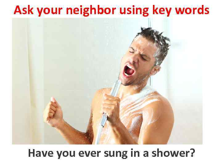 Ask your neighbor using key words Have you sing in a shower to ever