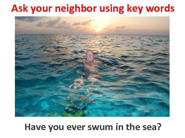 Ask your neighbor using key words Have you swimswum in the sea? to ever