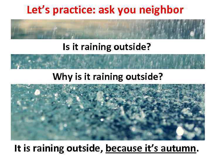 Let’s practice: ask you neighbor Is it raining outside? Why is it raining outside?