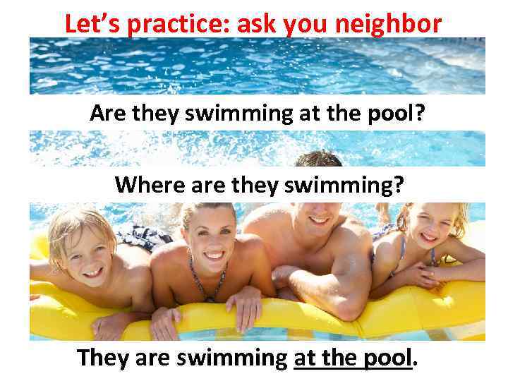 Let’s practice: ask you neighbor Are they swimming at the pool? Where are they