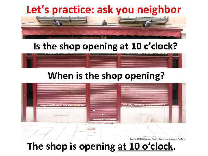 Let’s practice: ask you neighbor Is the shop opening at 10 c’clock? When is