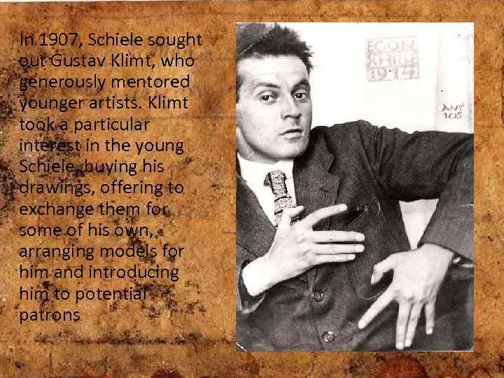 In 1907, Schiele sought out Gustav Klimt, who generously mentored younger artists. Klimt took