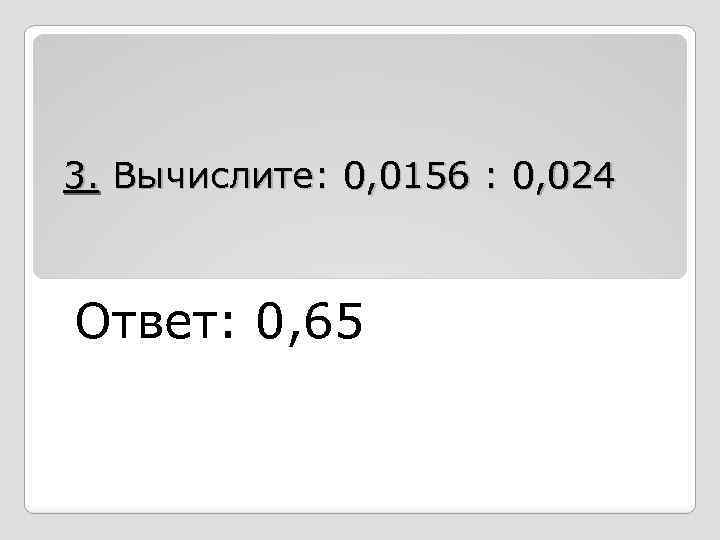 3. Вычислите: 0, 0156 : 0, 024 Ответ: 0, 65 