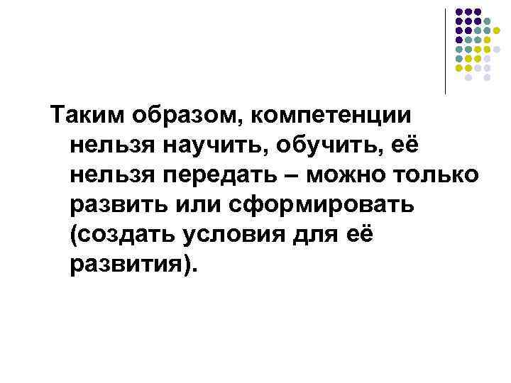 Таким образом, компетенции нельзя научить, обучить, её нельзя передать – можно только развить или
